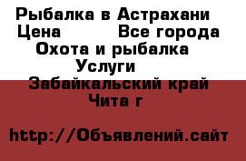 Рыбалка в Астрахани › Цена ­ 500 - Все города Охота и рыбалка » Услуги   . Забайкальский край,Чита г.